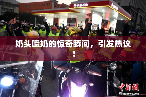 奶头喷奶的惊奇瞬间，引发热议！