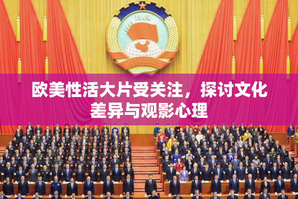 欧美性活大片受关注，探讨文化差异与观影心理