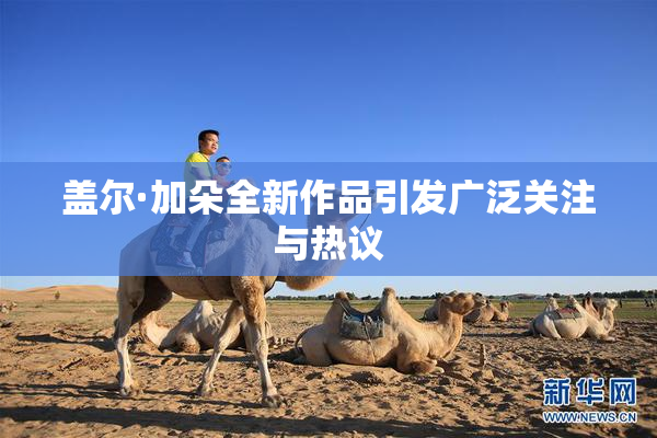 盖尔·加朵全新作品引发广泛关注与热议