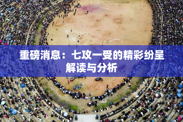 重磅消息：七攻一受的精彩纷呈解读与分析