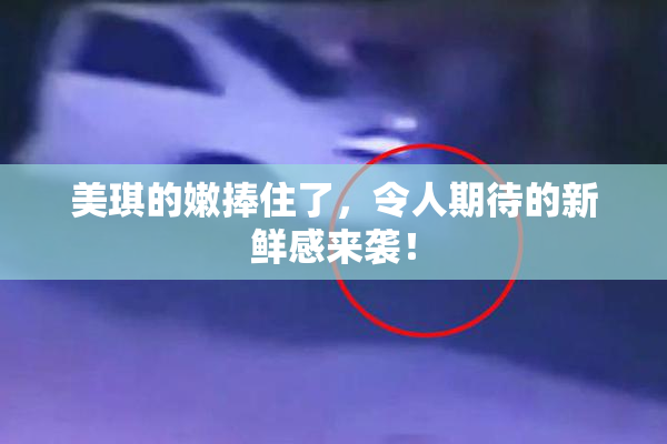 美琪的嫩捧住了，令人期待的新鲜感来袭！