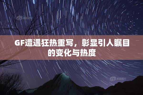 GF遭遇狂热重写，彰显引人瞩目的变化与热度