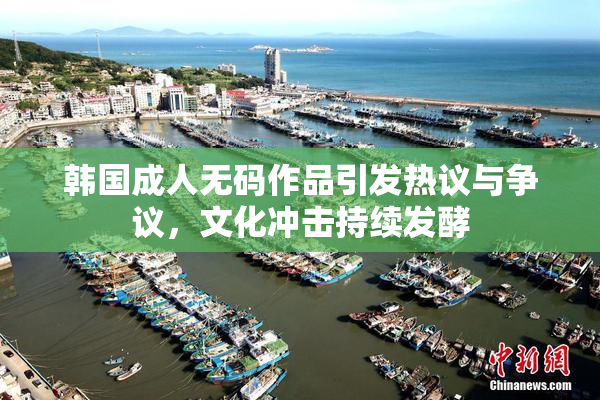 韩国成人无码作品引发热议与争议，文化冲击持续发酵