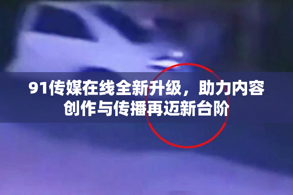91传媒在线全新升级，助力内容创作与传播再迈新台阶