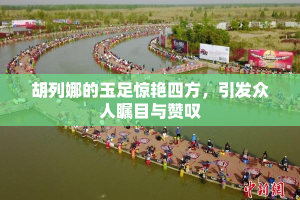 胡列娜的玉足惊艳四方，引发众人瞩目与赞叹