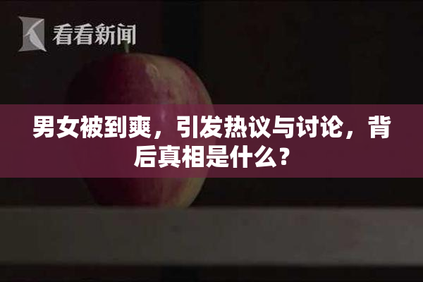 男女被到爽，引发热议与讨论，背后真相是什么？