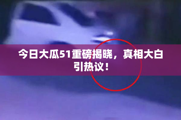 今日大瓜51重磅揭晓，真相大白引热议！