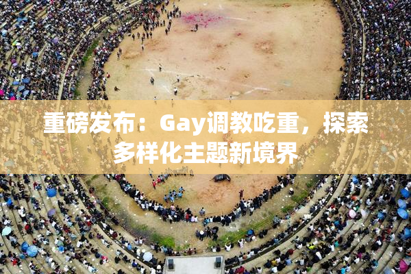重磅发布：Gay调教吃重，探索多样化主题新境界