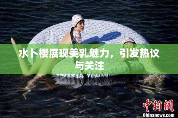 水卜樱展现美乳魅力，引发热议与关注