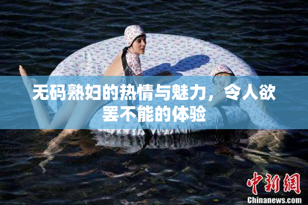 无码熟妇的热情与魅力，令人欲罢不能的体验