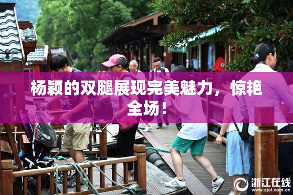 杨颖的双腿展现完美魅力，惊艳全场！