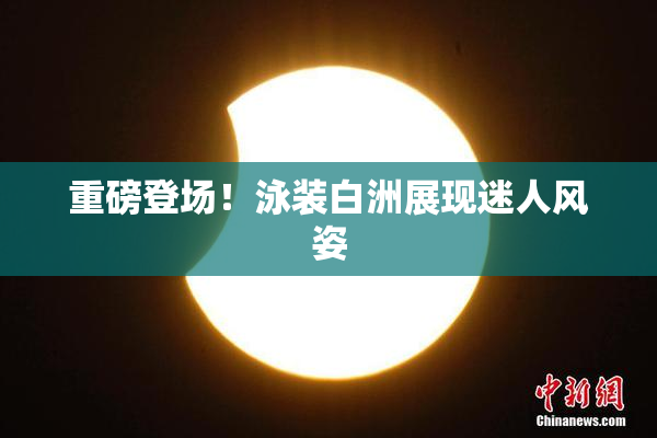 重磅登场！泳装白洲展现迷人风姿