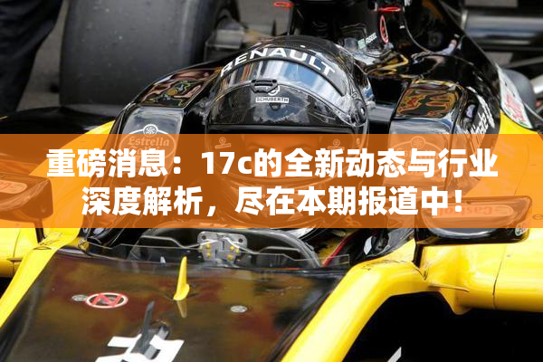 重磅消息：17c的全新动态与行业深度解析，尽在本期报道中！