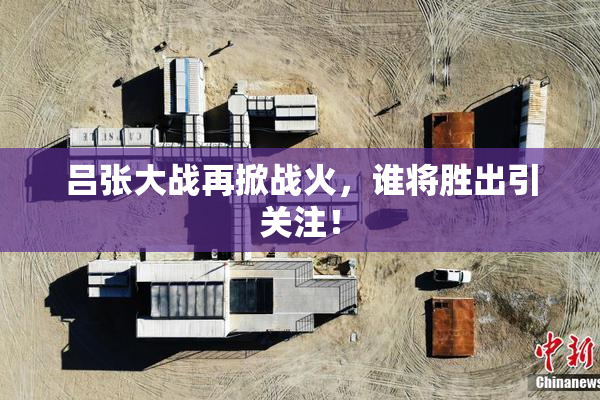 吕张大战再掀战火，谁将胜出引关注！
