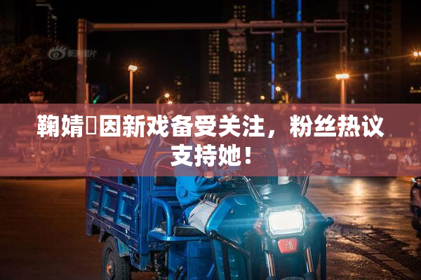 鞠婧祎因新戏备受关注，粉丝热议支持她！