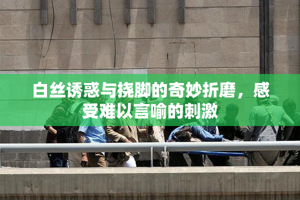 白丝诱惑与挠脚的奇妙折磨，感受难以言喻的刺激