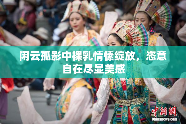 闲云孤影中裸乳情愫绽放，恣意自在尽显美感