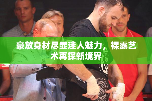 豪放身材尽显迷人魅力，裸露艺术再探新境界