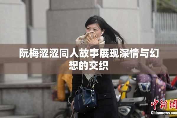 阮梅涩涩同人故事展现深情与幻想的交织