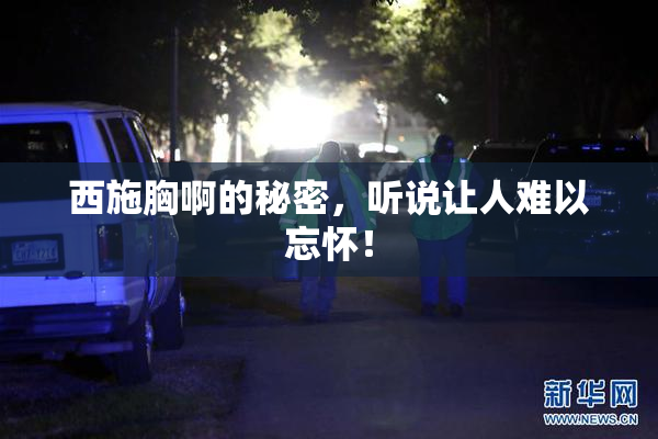 西施胸啊的秘密，听说让人难以忘怀！