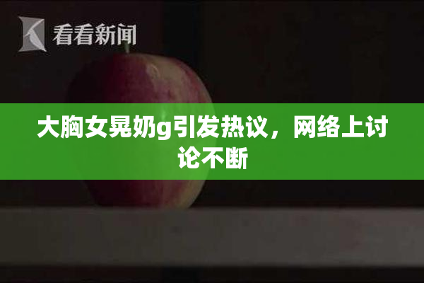 大胸女晃奶g引发热议，网络上讨论不断