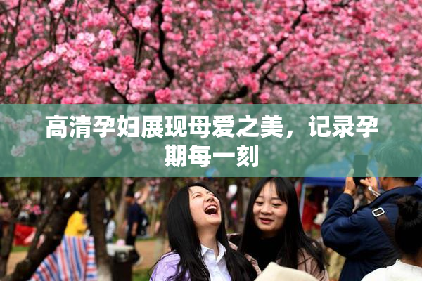 高清孕妇展现母爱之美，记录孕期每一刻