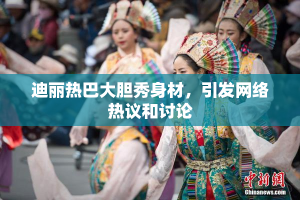 迪丽热巴大胆秀身材，引发网络热议和讨论