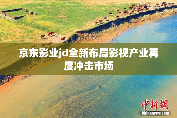 京东影业jd全新布局影视产业再度冲击市场