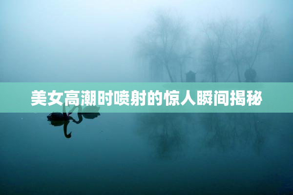 美女高潮时喷射的惊人瞬间揭秘