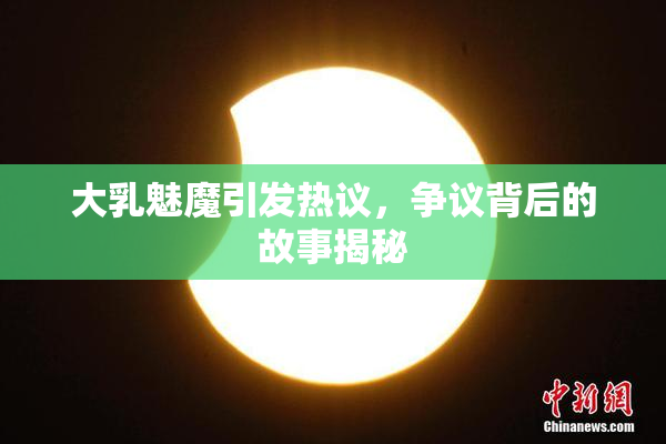 大乳魅魔引发热议，争议背后的故事揭秘