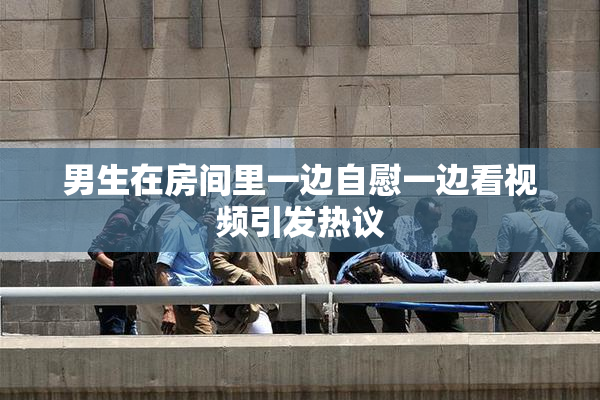 男生在房间里一边自慰一边看视频引发热议