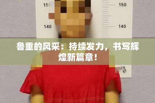 鲁重的风采：持续发力，书写辉煌新篇章！