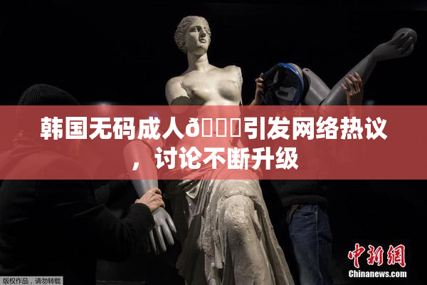 韩国无码成人🔞引发网络热议，讨论不断升级