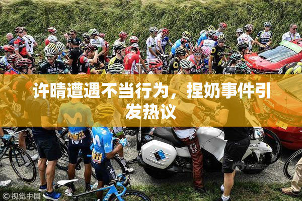 许晴遭遇不当行为，捏奶事件引发热议