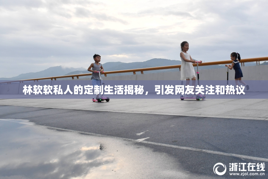 林软软私人的定制生活揭秘，引发网友关注和热议