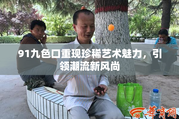 91九色口重现珍稀艺术魅力，引领潮流新风尚
