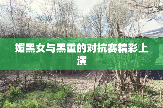 媚黑女与黑重的对抗赛精彩上演