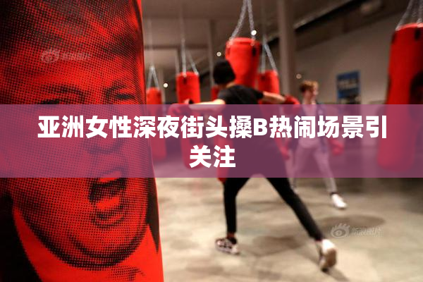 亚洲女性深夜街头搡B热闹场景引关注