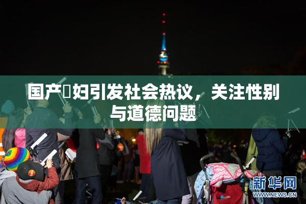 国产婬妇引发社会热议，关注性别与道德问题