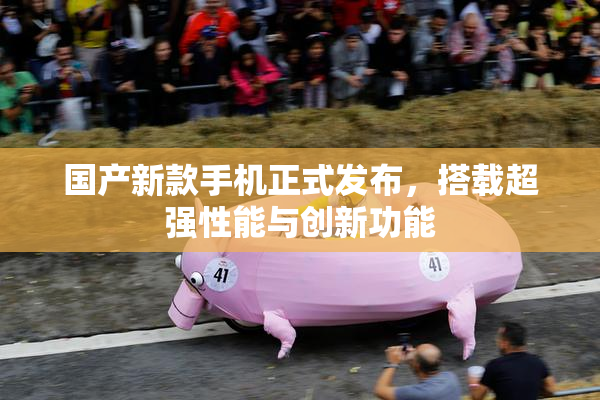 国产新款手机正式发布，搭载超强性能与创新功能