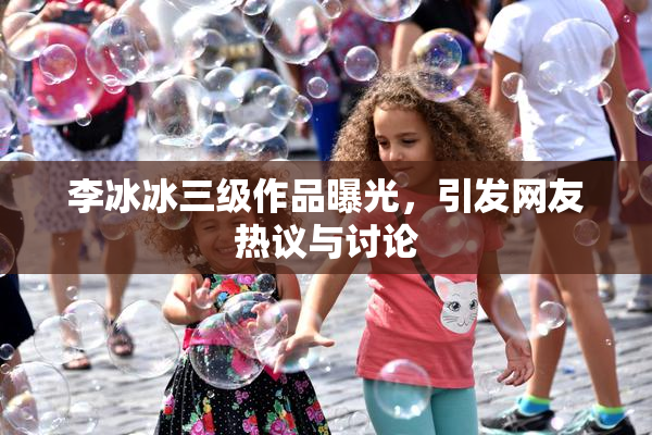 李冰冰三级作品曝光，引发网友热议与讨论