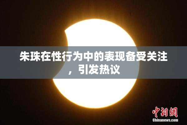 朱珠在性行为中的表现备受关注，引发热议