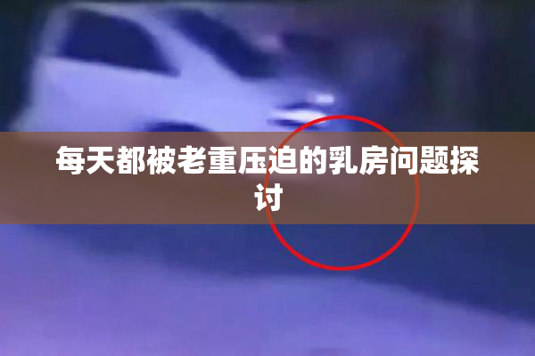 每天都被老重压迫的乳房问题探讨