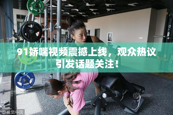 91娇喘视频震撼上线，观众热议引发话题关注！