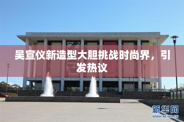 吴宣仪新造型大胆挑战时尚界，引发热议