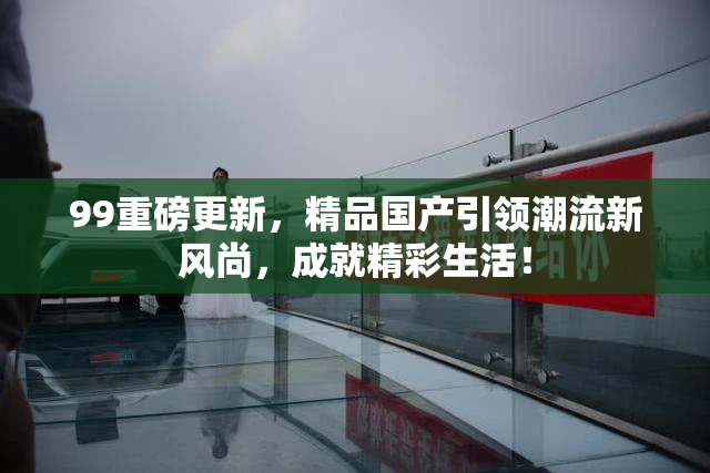 99重磅更新，精品国产引领潮流新风尚，成就精彩生活！