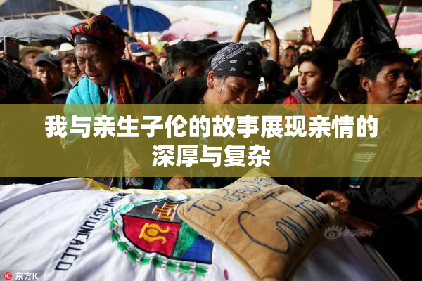 我与亲生子伦的故事展现亲情的深厚与复杂