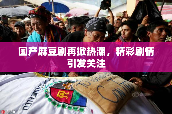 国产麻豆剧再掀热潮，精彩剧情引发关注