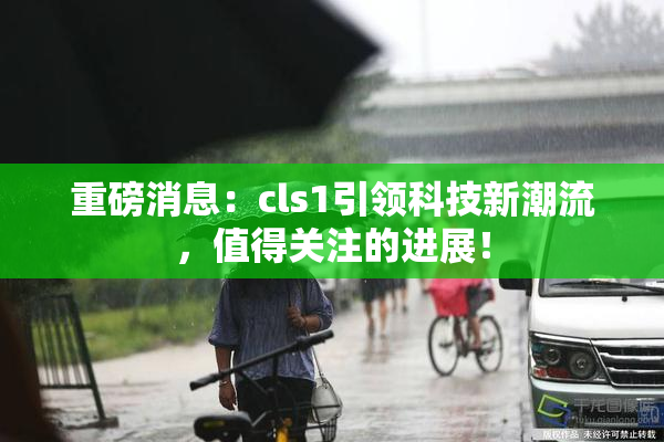重磅消息：cls1引领科技新潮流，值得关注的进展！
