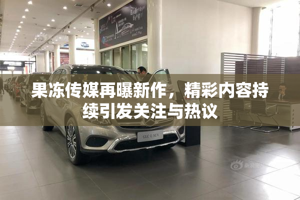 果冻传媒再曝新作，精彩内容持续引发关注与热议